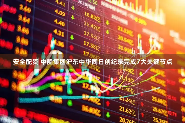 安全配资 中船集团沪东中华同日创纪录完成7大关键节点