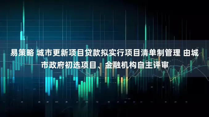 易策略 城市更新项目贷款拟实行项目清单制管理 由城市政府初选项目、金融机构自主评审