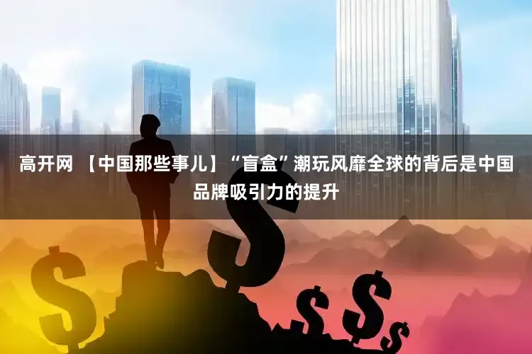 高开网 【中国那些事儿】“盲盒”潮玩风靡全球的背后是中国品牌吸引力的提升