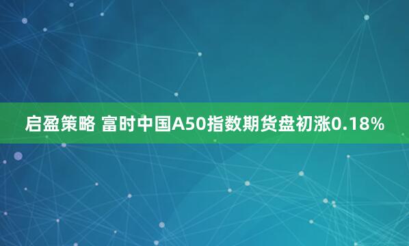 启盈策略 富时中国A50指数期货盘初涨0.18%
