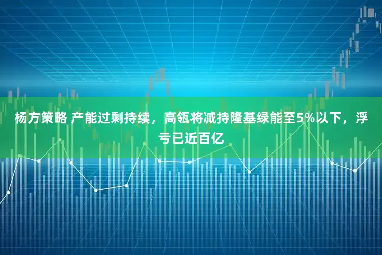 杨方策略 产能过剩持续，高瓴将减持隆基绿能至5%以下，浮亏已近百亿