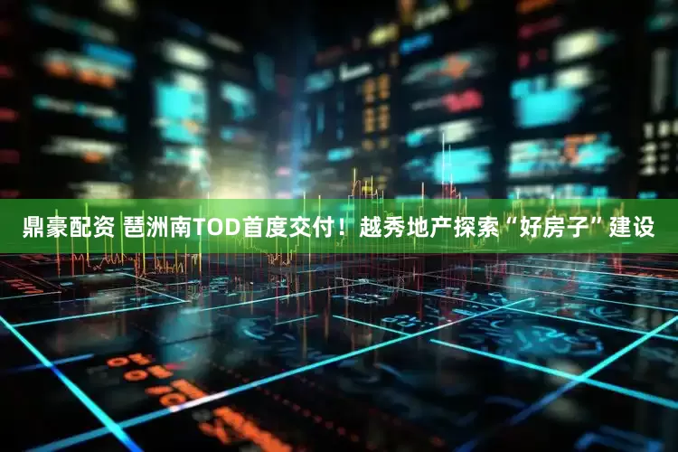 鼎豪配资 琶洲南TOD首度交付！越秀地产探索“好房子”建设