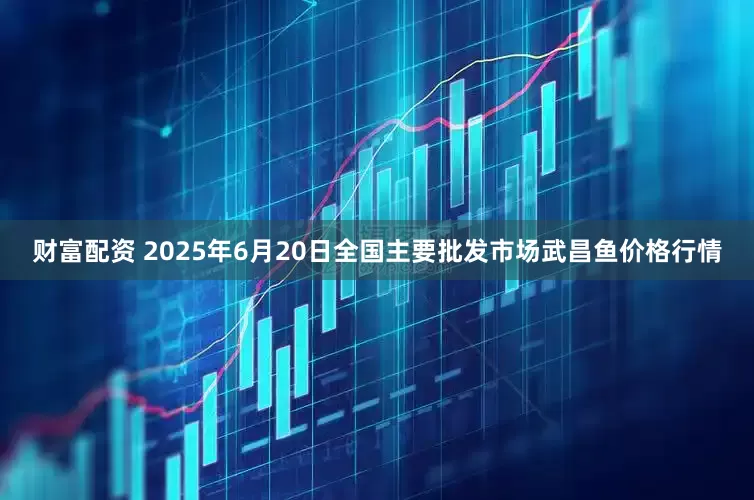财富配资 2025年6月20日全国主要批发市场武昌鱼价格行情