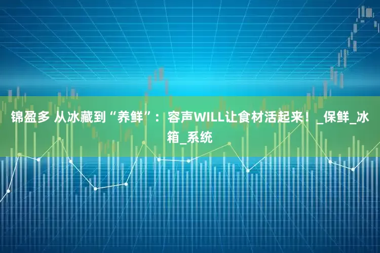 锦盈多 从冰藏到“养鲜”：容声WILL让食材活起来！_保鲜_冰箱_系统