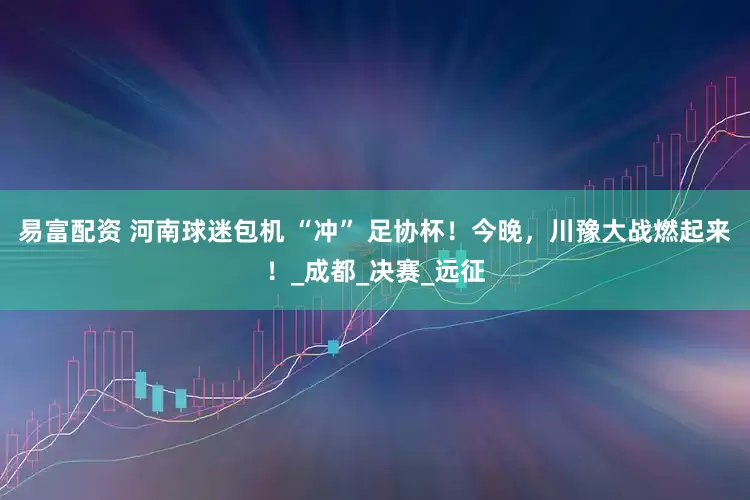 易富配资 河南球迷包机 “冲” 足协杯！今晚，川豫大战燃起来！_成都_决赛_远征