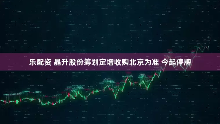 乐配资 晶升股份筹划定增收购北京为准 今起停牌