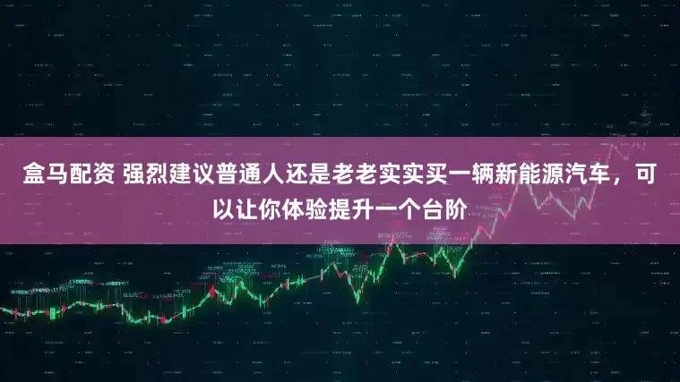 盒马配资 强烈建议普通人还是老老实实买一辆新能源汽车，可以让你体验提升一个台阶