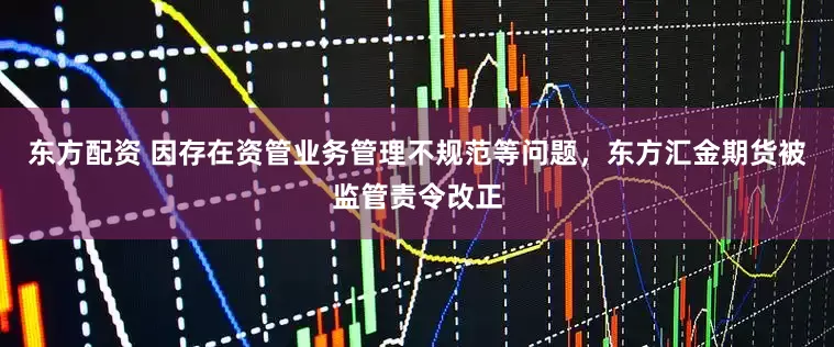 东方配资 因存在资管业务管理不规范等问题，东方汇金期货被监管责令改正