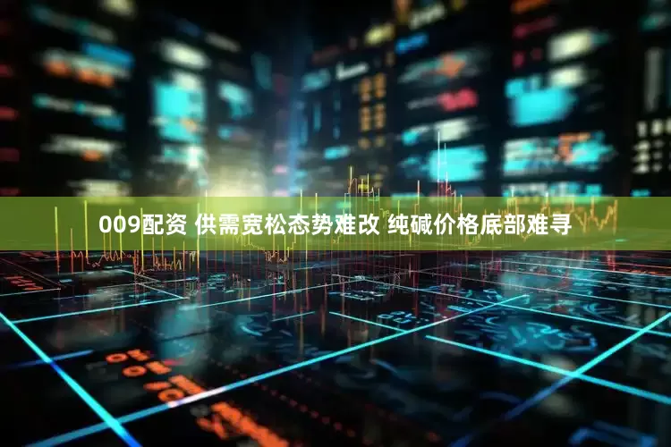 009配资 供需宽松态势难改 纯碱价格底部难寻