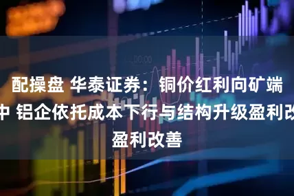 配操盘 华泰证券：铜价红利向矿端集中 铝企依托成本下行与结构升级盈利改善