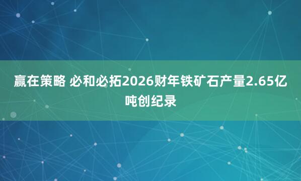 赢在策略 必和必拓2026财年铁矿石产量2.65亿吨创纪录