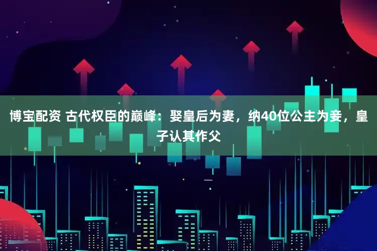 博宝配资 古代权臣的巅峰：娶皇后为妻，纳40位公主为妾，皇子认其作父